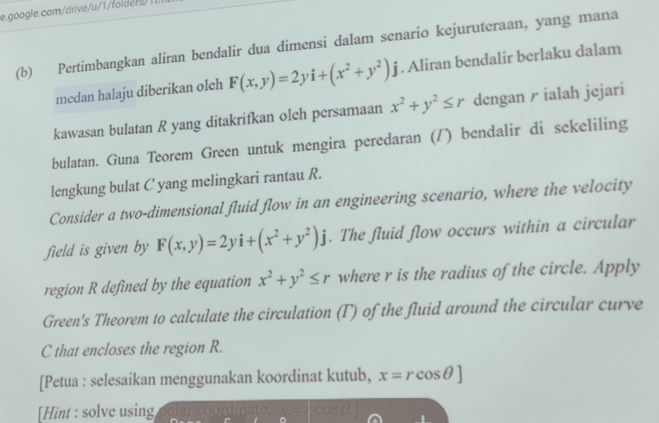 Pertimbangkan aliran bendalir dua dimensi dalam senario kejuruteraan, yang mana 
medan halaju diberikan olch F(x,y)=2yi+(x^2+y^2)j. Aliran bendalir berlaku dalam 
kawasan bulatan R yang ditakrifkan olch persamaan x^2+y^2≤ r dengan / ialah jejari 
bulatan. Guna Teorem Green untuk mengira peredaran (/) bendalir di sekeliling 
lengkung bulat C yang melingkari rantau R. 
Consider a two-dimensional fluid flow in an engineering scenario, where the velocity 
field is given by F(x,y)=2yi+(x^2+y^2)j. The fluid flow occurs within a circular 
region R defined by the equation x^2+y^2≤ r where r is the radius of the circle. Apply 
Green's Theorem to calculate the circulation (T) of the fluid around the circular curve
C that encloses the region R. 
[Petua : selesaikan menggunakan koordinat kutub, x=rcos θ ]
[Hint : solve using olar coordinate.