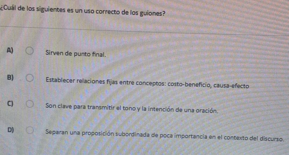 ¿Cuál de los siguientes es un uso correcto de los guiones?
A)
Sirven de punto final.
B)
Establecer relaciones fijas entre conceptos: costo-beneficio, causa-efecto
C)
Son clave para transmitir el tono y la intención de una oración.
D) Separan una proposición subordinada de poca importancia en el contexto del discurso.