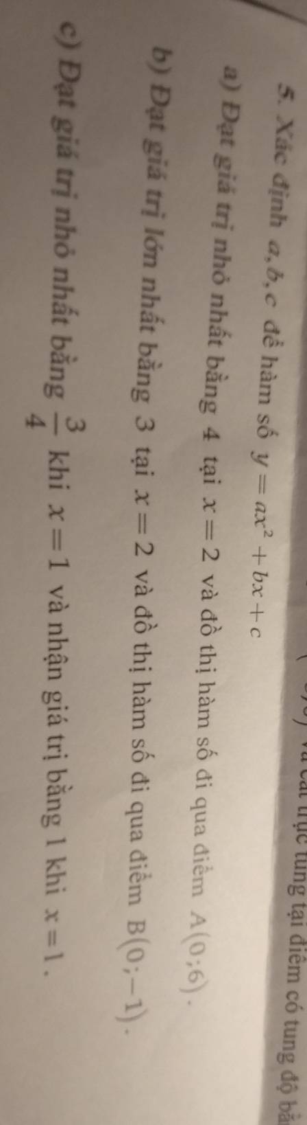 Cá trục tung tại điểm có tung độ bă 
5. Xác định a, b, c để hàm số y=ax^2+bx+c
a) Đạt giá trị nhỏ nhất bằng 4 tại x=2 và đồ thị hàm số đi qua điểm A(0;6). 
b) Đạt giá trị lớn nhất bằng 3 tại x=2 và đồ thị hàm số đi qua điểm B(0;-1). 
c) Đạt giá trị nhỏ nhất bằng  3/4  khi x=1 và nhận giá trị bằng 1 khi x=1.