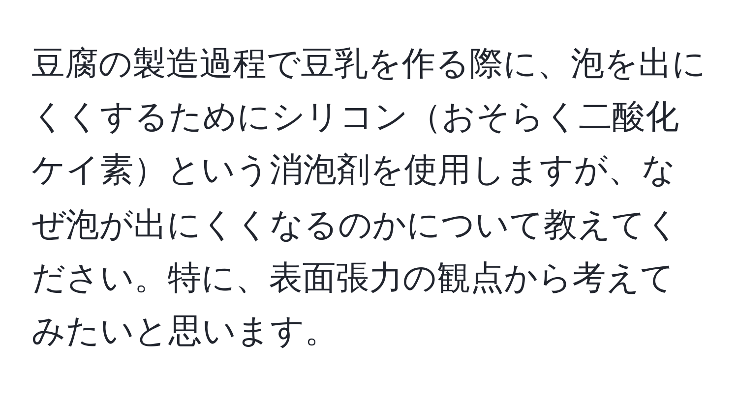 豆腐の製造過程で豆乳を作る際に、泡を出にくくするためにシリコンおそらく二酸化ケイ素という消泡剤を使用しますが、なぜ泡が出にくくなるのかについて教えてください。特に、表面張力の観点から考えてみたいと思います。