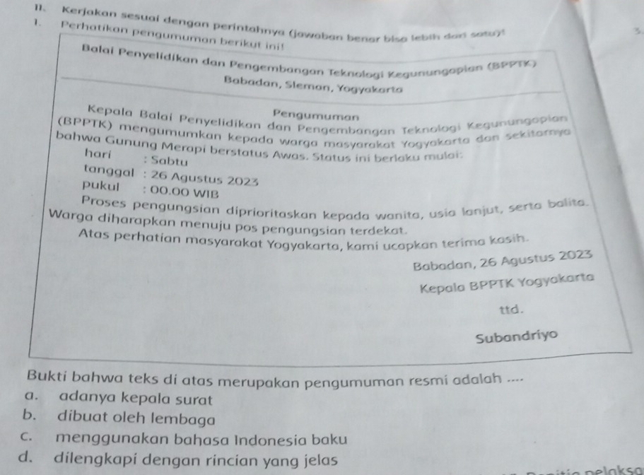 Kerjakan sesuai dengan perintahnya (jawaban benar bisa lebih dan sata
1. Perhatikan pengumuman berikut ini!
Balai Penyelidíkan dan Pengembangan Teknologi Kegunungapian (ΒPPTK)
Babadan, Sleman, Yogyakarta
Pengumuman
Kepala Balaí Penyelidikan dan Pengembangan Teknologi Kegunungapian
(BPPTK) mengumumkan kepada warga masyarakat Yogyakarta dan sekitarnya
bahwa Gunung Merapi berstatus Awas. Status ini berlaku mulai:
hari : Sabtu
tanggal : 26 Agustus 2023
pukul : 00.00 WIB
Proses pengungsian diprioritaskan kepada wanita, usia lanjut, serta balita.
Warga diharapkan menuju pos pengungsian terdekat.
Atas perhatian masyarakat Yogyakarta, kami ucapkan terima kasih.
Babadan, 26 Agustus 2023
Kepala BPPTK Yogyakarta
ttd.
Subandriyo
Bukti bahwa teks di atas merupakan pengumuman resmi adalah ....
a. adanya kepala surat
b. dibuat oleh lembaga
c. menggunakan bahasa Indonesia baku
d. dilengkapi dengan rincian yang jelas