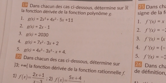 Dans chacun des cas ci-dessous, détermine sur R 25 Dans cha 
la fonction dérivée de la fonction polynôme g. signe de la f 
1. g(x)=2x^3+4x^2-5x+11
1. f'(x)=x
2. g(x)=2x-1
2. f'(x)=-
3. g(x)=2030
3. f'(x)=(x
4. g(x)=7x^2-3x+2
5. g(x)=4x^5-3x^3-x+4. 
4. f'(x)=(-
5. f'(x)=-3
20 Dans chacun des cas ci-dessous, détermine sur 26 Dans cha 
]3; +∞ [ la fonction dérivée de la fonction rationnelle ƒ. de défnition, 
1) f(x)= (2x+1)/x-3 ; 2) f(x)=frac 5x+4·