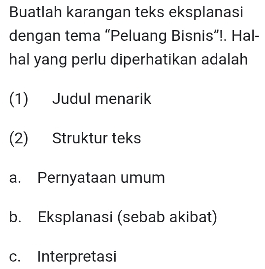 Buatlah karangan teks eksplanasi
dengan tema “Peluang Bisnis”!. Hal-
hal yang perlu diperhatikan adalah
(1) Judul menarik
(2) Struktur teks
a. Pernyataan umum
b. Eksplanasi (sebab akibat)
c. Interpretasi