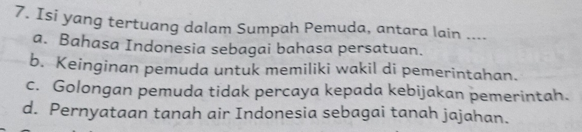 Isi yang tertuang dalam Sumpah Pemuda, antara lain ....
a. Bahasa Indonesia sebagai bahasa persatuan.
b. Keinginan pemuda untuk memiliki wakil di pemerintahan.
c. Golongan pemuda tidak percaya kepada kebijakan pemerintah.
d. Pernyataan tanah air Indonesia sebagai tanah jajahan.