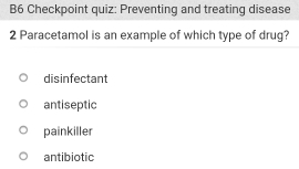 B6 Checkpoint quiz: Preventing and treating disease
2 Paracetamol is an example of which type of drug?
disinfectant
antiseptic
painkiller
antibiotic