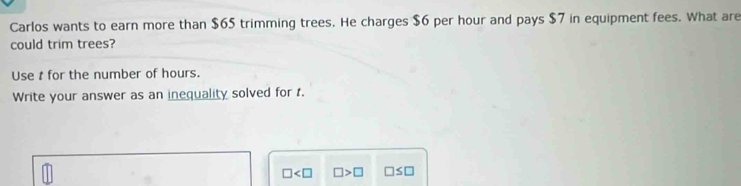 Carlos wants to earn more than $65 trimming trees. He charges $6 per hour and pays $7 in equipment fees. What are 
could trim trees? 
Use t for the number of hours. 
Write your answer as an inequality solved for t.
□ □ >□ □ ≤ □