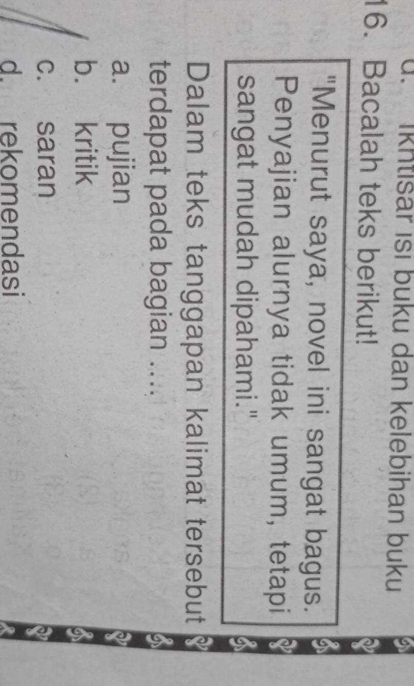 d. Ikhtisar isi buku dan kelebihan buku
16. Bacalah teks berikut!
"Menurut saya, novel ini sangat bagus.
Penyajian alurnya tidak umum, tetapi
sangat mudah dipahami."
Dalam teks tanggapan kalimat tersebut
terdapat pada bagian ....
a. pujian
b. kritik
c. saran
d. rekomendasi