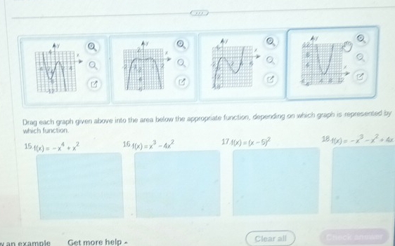 Drag each graph given above into the area below the appropriate function, depending on which graph is represented by
which function
15.f(x)=-x^4+x^2 16.f(x)=x^3-4x^2 17.4(x)=(x-5)^2 18· f(x)=-x^3-x^2+4x
an example Get more help Clear all Check answer