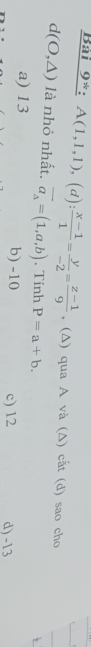 Bài 9*: A(1,1,1),(d): (x-1)/1 = y/-2 = (z-1)/9  , (Δ) qua A và (Δ) cắt (d) sao cho
d(O,△ ) là nhỏ nhất. vector a_△ =(1,a,b). Tính P=a+b.
a) 13
b) -10
c) 12 d) -13