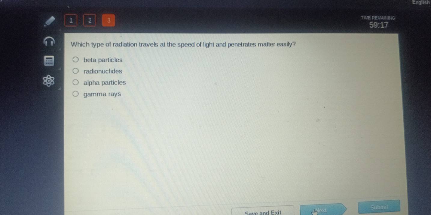 English
1 2 3
TIME REMAINING
59:17
Which type of radiation travels at the speed of light and penetrates matter easily?
beta particles
radionuclides
alpha particles
gamma rays
Submit
Save and Exit