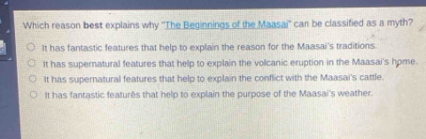 Which reason best explains why ''The Beginnings of the Maasai'' can be classified as a myth?
It has fantastic features that help to explain the reason for the Maasai's traditions.
It has supernatural features that help to explain the volcanic eruption in the Maasai's hpme.
It has supernatural features that help to explain the conflict with the Maasai's cattle.
It has fantastic featurês that help to explain the purpose of the Maasai's weather.