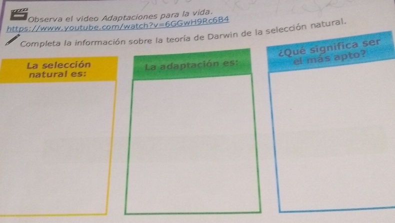 Observa el video Adaptaciones para la vida. 
https://www.youtube.com/watch ?v=6GGwH9R c6B4 
Completa la información sobre la teoría de Darwin de la selección natural. 
¿Qué significa ser 
La adaptación es: 
el más apto?