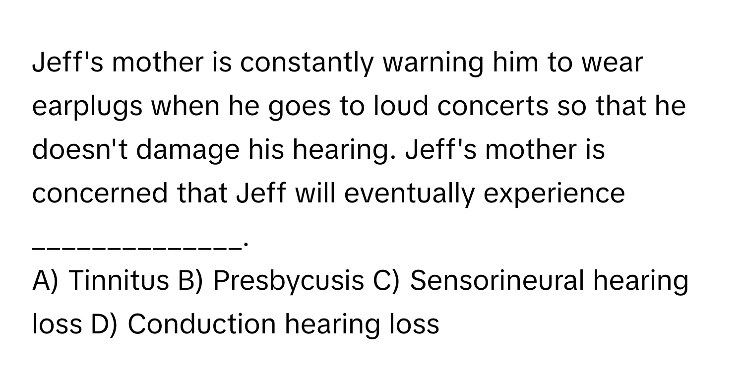 Jeff's mother is constantly warning him to wear earplugs when he goes to loud concerts so that he doesn't damage his hearing. Jeff's mother is concerned that Jeff will eventually experience ______________.

A) Tinnitus B) Presbycusis C) Sensorineural hearing loss D) Conduction hearing loss