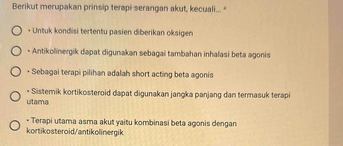 Berikut merupakan prinsip terapi serangan akut, kecuali... *
• Untuk kondisi tertentu pasien diberikan oksigen
• Antikolinergik dapat digunakan sebagai tambahan inhalasi beta agonis
• Sebagai terapi pilihan adalah short acting beta agonis
• Sistemik kortikosteroid dapat digunakan jangka panjang dan termasuk terapi
utama
• Terapi utama asma akut yaitu kombinasi beta agonis dengan
kortikosteroid/antikolinergik