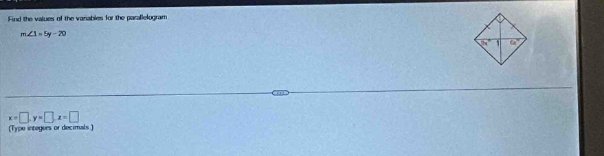 Find the values of the vanables for the parallelogram
m∠ 1=5y-20
x=□ ,y=□ ,z=□
(Type integers or decimals )