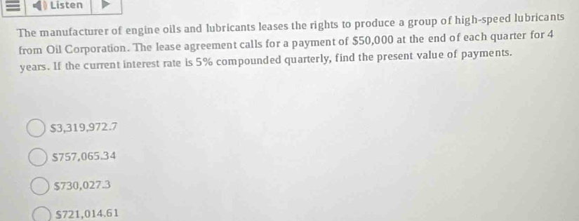 Listen
The manufacturer of engine oils and lubricants leases the rights to produce a group of high-speed lubricants
from Oil Corporation. The lease agreement calls for a payment of $50,000 at the end of each quarter for 4
years. If the current interest rate is 5% compounded quarterly, find the present value of payments.
$3,319,972.7
$757,065.34
$730,027.3
$721,014.61