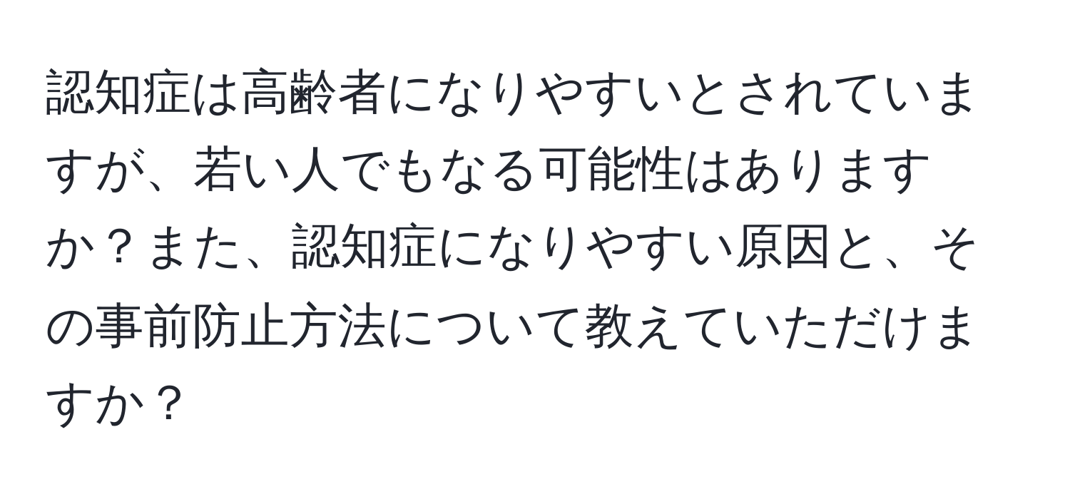 認知症は高齢者になりやすいとされていますが、若い人でもなる可能性はありますか？また、認知症になりやすい原因と、その事前防止方法について教えていただけますか？