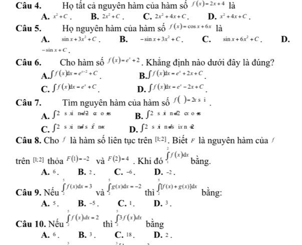 Họ tất cả nguyên hàm của hàm số f(x)=2x+4 là
A. x^2+C. B. 2x^2+C. C. 2x^2+4x+C. D. x^2+4x+C.
Câu 5. Họ nguyên hàm của hàm số f(x)=cos x+6x là
A. sin x+3x^2+C. B. -sin x+3x^2+C. C. sin x+6x^2+C. D.
-sin x+C.
Câu 6. Cho hàm số f(x)=e^x+2. Khẳng định nào dưới đây là đúng?
A. ∈t f(x)dx=e^(x-2)+C B. ∈t f(x)dx=e^x+2x+C
C. ∈t f(x)dx=e^x+C D. ∈t f(x)dx=e^x-2x+C
Câu 7. Tìm nguyên hàm của hàm shat 0f()=2xsi.
A. ∈t 2sxi n-d 2 a 0.dot _  B. ∈t 2sxr =∠ 2 α0
C. ∈t 2sxi nes x^2n D. ∈t 2sx n ds ix n 
Câu 8. Cho  là hàm số liên tục trên [1;2].  Biết # là nguyên hàm của
trên [1;2] thỏa F(1)=-2 và F(2)=4. Khi đó ∈tlimits _1^2f(x)dx bằng.
A. 6. B. 2 . C. -6 . D. -2 .
Câu 9. Nếu ∈tlimits _2^7f(x)dx=3 và ∈t _2^3g(x)dx=-2 thì ∈tlimits _2^5[f(x)+g(x)]dx bằng:
A. 5. B. -5 . C. 1. D. 3.
Câu 10. Nếu ∈tlimits _2^5f(x)dx=2 thì ∈tlimits _2^73f(x)dx bằng
A. 6 . B. 3 . C. 18. D. 2 .