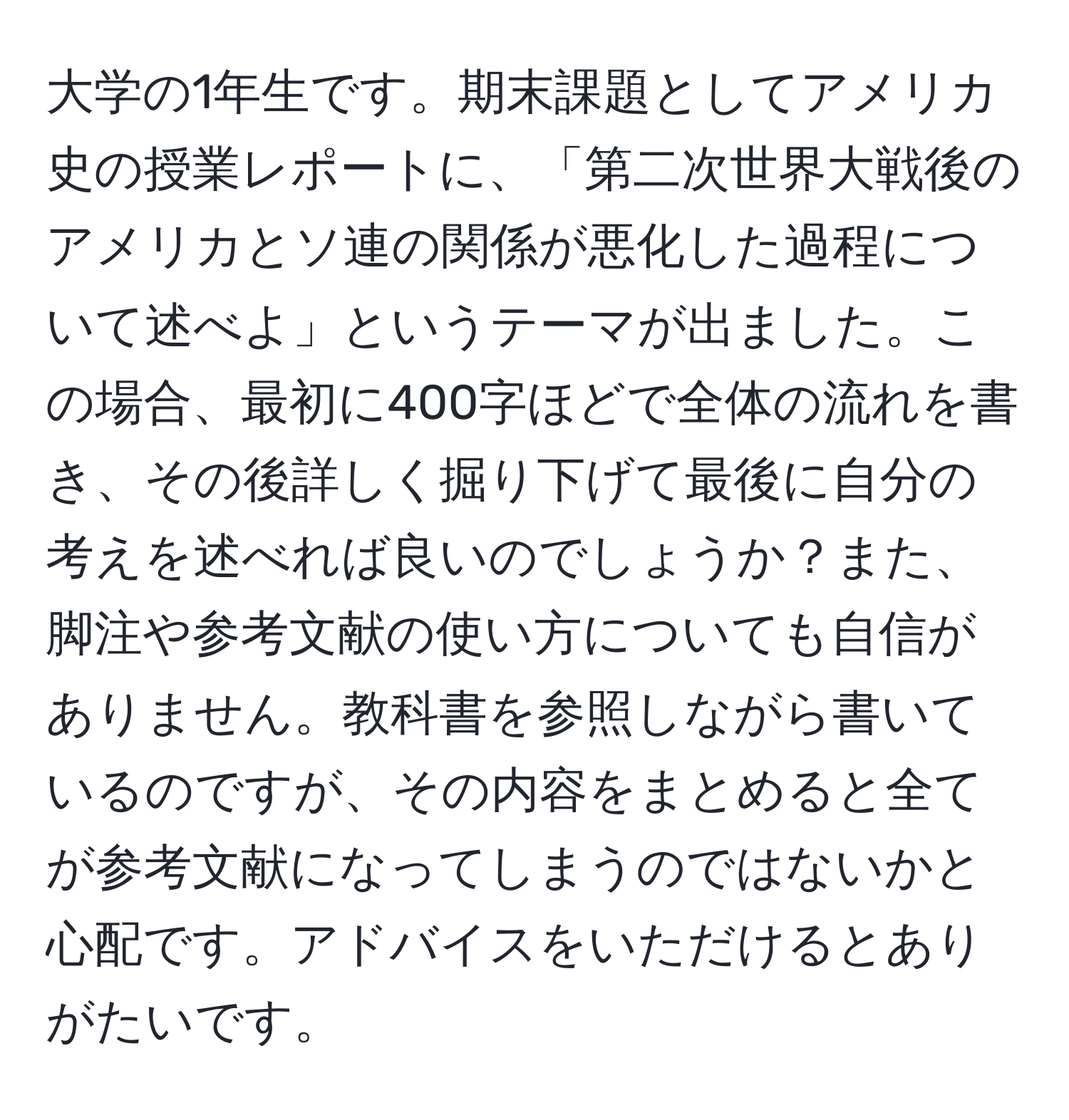 大学の1年生です。期末課題としてアメリカ史の授業レポートに、「第二次世界大戦後のアメリカとソ連の関係が悪化した過程について述べよ」というテーマが出ました。この場合、最初に400字ほどで全体の流れを書き、その後詳しく掘り下げて最後に自分の考えを述べれば良いのでしょうか？また、脚注や参考文献の使い方についても自信がありません。教科書を参照しながら書いているのですが、その内容をまとめると全てが参考文献になってしまうのではないかと心配です。アドバイスをいただけるとありがたいです。