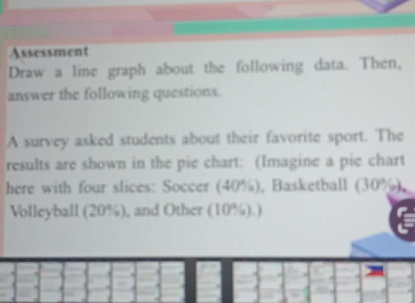 Assessment 
Draw a line graph about the following data. Then, 
answer the following questions. 
A survey asked students about their favorite sport. The 
results are shown in the pie chart: (Imagine a pie chart 
here with four slices: Soccer (40%), Basketball (30%), 
Volleyball (20%), and Other (10%).)