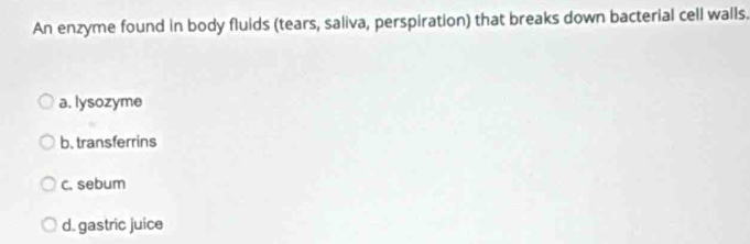 An enzyme found in body fluids (tears, saliva, perspiration) that breaks down bacterial cell walls.
a. lysozyme
b. transferrins
c. sebum
d. gastric juice