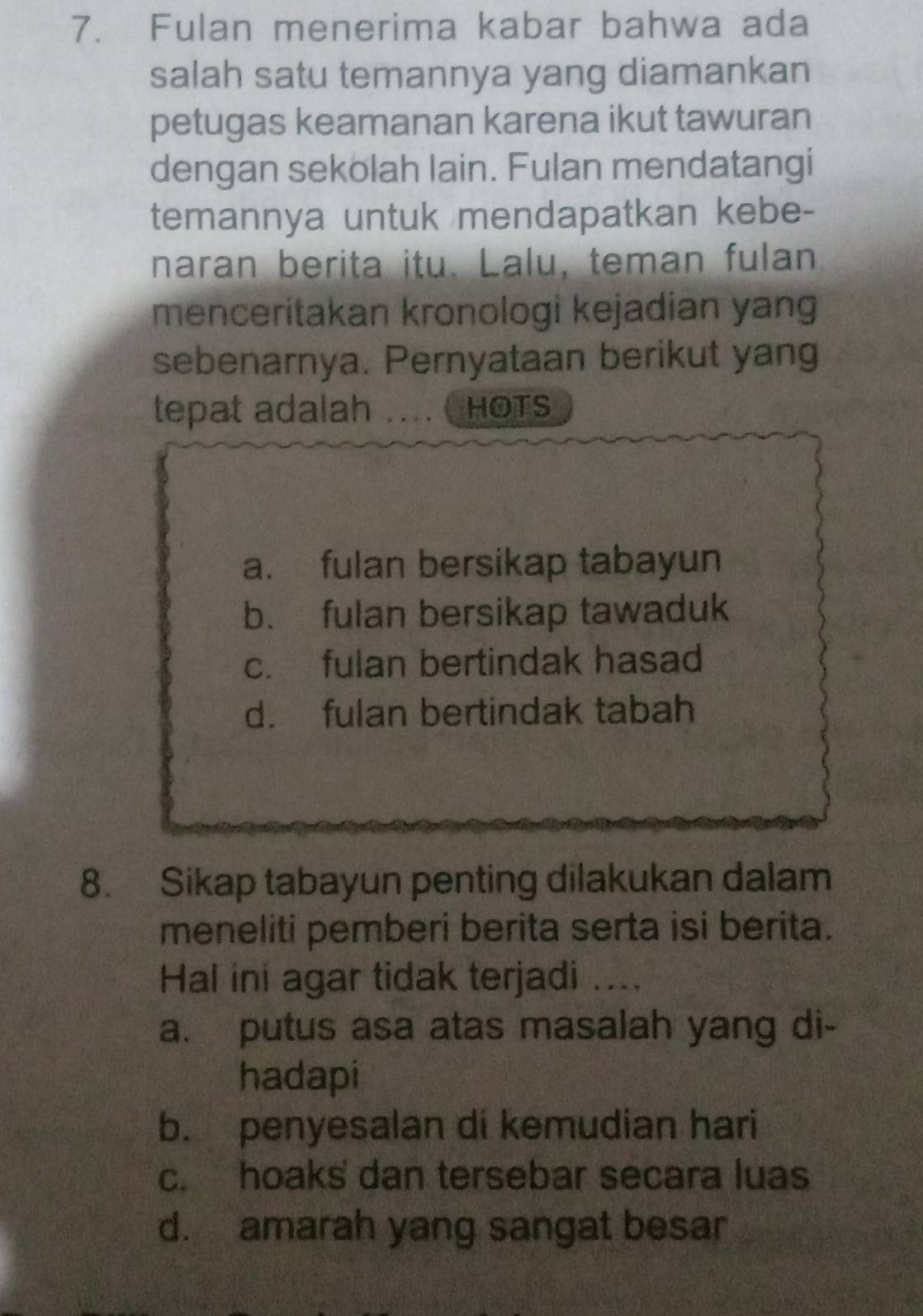 Fulan menerima kabar bahwa ada
salah satu temannya yang diamankan
petugas keamanan karena ikut tawuran
dengan sekolah lain. Fulan mendatangi
temannya untuk mendapatkan kebe-
naran berita itu. Lalu, teman fulan
menceritakan kronologi kejadian yang
sebenarnya. Pernyataan berikut yang
tepat adalah . . .. HOTS
a. fulan bersikap tabayun
b. fulan bersikap tawaduk
c. fulan bertindak hasad
d. fulan bertindak tabah
8. Sikap tabayun penting dilakukan dalam
meneliti pemberi berita serta isi berita.
Hal ini agar tidak terjadi ....
a. putus asa atas masalah yang di-
hadapi
b. penyesalan di kemudian hari
c. hoaks dan tersebar secara luas
d. amarah yang sangat besar