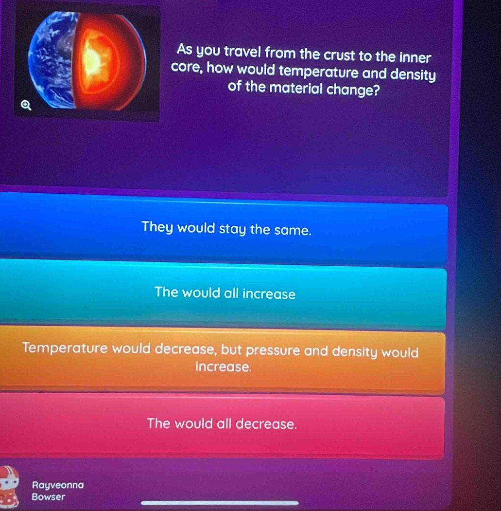 As you travel from the crust to the inner
core, how would temperature and density
of the material change?
They would stay the same.
The would all increase
Temperature would decrease, but pressure and density would
increase.
The would all decrease.
Rayveonna
Bowser