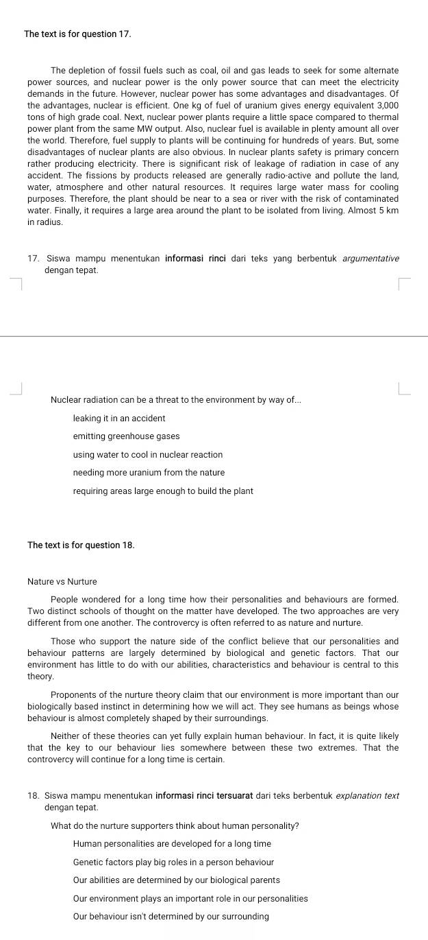 The text is for question 17.
The depletion of fossil fuels such as coal, oil and gas leads to seek for some alternate
power sources, and nuclear power is the only power source that can meet the electricity
demands in the future. However, nuclear power has some advantages and disadvantages. Of
the advantages, nuclear is efficient. One kg of fuel of uranium gives energy equivalent 3,000
tons of high grade coal. Next, nuclear power plants require a little space compared to thermal
power plant from the same MW output. Also, nuclear fuel is available in plenty amount all over
the world. Therefore, fuel supply to plants will be continuing for hundreds of years. But, some
disadvantages of nuclear plants are also obvious. In nuclear plants safety is primary concern
rather producing electricity. There is significant risk of leakage of radiation in case of any
accident. The fissions by products released are generally radio-active and pollute the land,
water, atmosphere and other natural resources. It requires large water mass for cooling
purposes. Therefore, the plant should be near to a sea or river with the risk of contaminated
water. Finally, it requires a large area around the plant to be isolated from living. Almost 5 km
in radius.
17. Siswa mampu menentukan informasi rinci dari teks yang berbentuk argumentative
dengan tepat.
Nuclear radiation can be a threat to the environment by way of...
leaking it in an accident
emitting greenhouse gases
using water to cool in nuclear reaction
needing more uranium from the nature
requiring areas large enough to build the plant
The text is for question 18.
Nature vs Nurture
People wondered for a long time how their personalities and behaviours are formed.
Two distinct schools of thought on the matter have developed. The two approaches are very
different from one another. The controvercy is often referred to as nature and nurture.
Those who support the nature side of the conflict believe that our personalities and
behaviour patterns are largely determined by biological and genetic factors. That our
environment has little to do with our abilities, characteristics and behaviour is central to this
theory.
Proponents of the nurture theory claim that our environment is more important than our
biologically based instinct in determining how we will act. They see humans as beings whose
behaviour is almost completely shaped by their surroundings.
Neither of these theories can yet fully explain human behaviour. In fact, it is quite likely
that the key to our behaviour lies somewhere between these two extremes. That the
controvercy will continue for a long time is certain.
18. Siswa mampu menentukan informasi rinci tersuarat dari teks berbentuk explanation text
dengan tepat.
What do the nurture supporters think about human personality?
Human personalities are developed for a long time
Genetic factors play big roles in a person behaviour
Our abilities are determined by our biological parents
Our environment plays an important role in our personalities
Our behaviour isn't determined by our surrounding