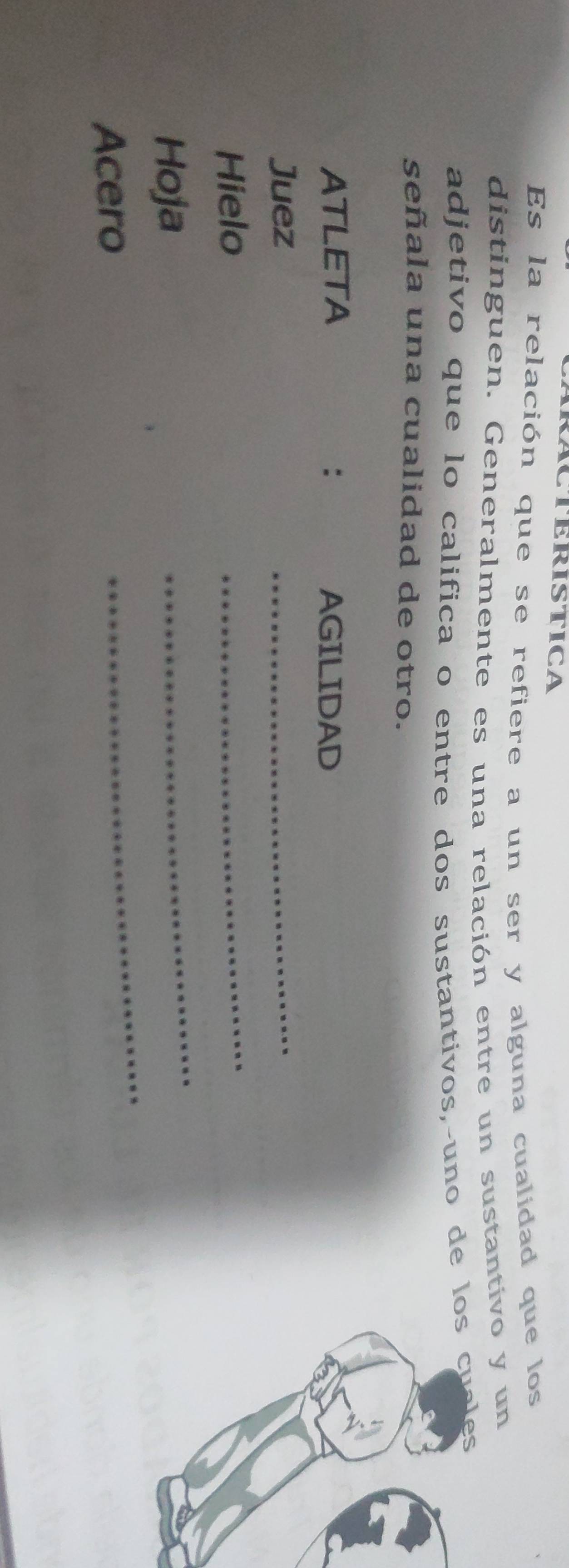 RACTERISTICA 
Es la relación que se refiere a un ser y alguna cualidad que los 
distinguen. Generalmente es una relación entre un sustantivo y un 
adjetivo que lo califica o entre dos sustantivos,-uno de lo 
señala una cualidad de otro. 
ATLETA : AGILIDAD 
Juez 
_ 
Hielo 
_ 
_ 
_ 
Hoja 
Acero