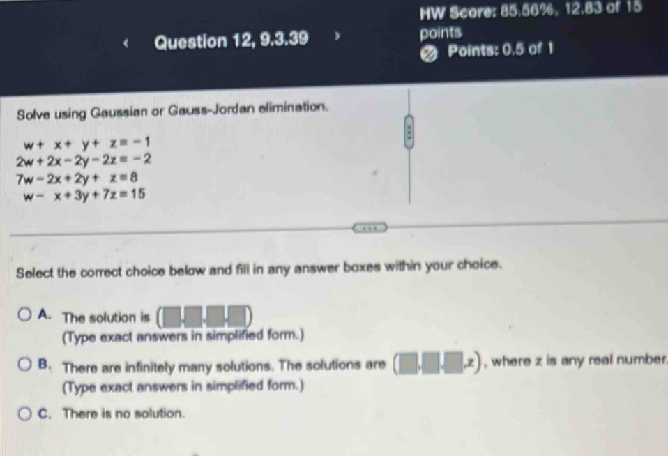 HW Score: 85.56%, 12.83 of 15
Question 12, 9.3.39 points
Points: 0.5 of 1
Solve using Gaussian or Gauss-Jordan elimination.
:
w+x+y+z=-1
2w+2x-2y-2z=-2
7w-2x+2y+z=8
w-x+3y+7z=15
Select the correct choice below and fill in any answer boxes within your choice.
A. The solution is (□ ,□ ,□ ,□ )
(Type exact answers in simplified form.)
B. There are infinitely many solutions. The solutions are (□ ,□ ,□ ,z) , where z is any real number
(Type exact answers in simplified form.)
C. There is no solution.