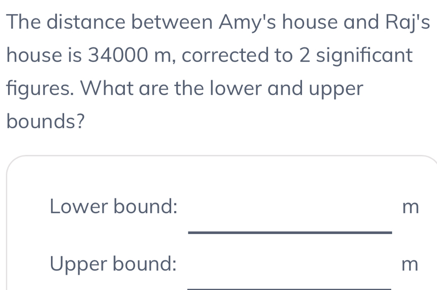 The distance between Amy's house and Raj's 
house is 34000 m, corrected to 2 significant 
figures. What are the lower and upper 
bounds? 
Lower bound: m
_ 
Upper bound: m