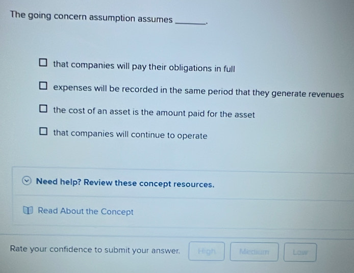 The going concern assumption assumes _.
that companies will pay their obligations in full
expenses will be recorded in the same period that they generate revenues
the cost of an asset is the amount paid for the asset
that companies will continue to operate
Need help? Review these concept resources.
Read About the Concept
Rate your confidence to submit your answer. High Medium Low