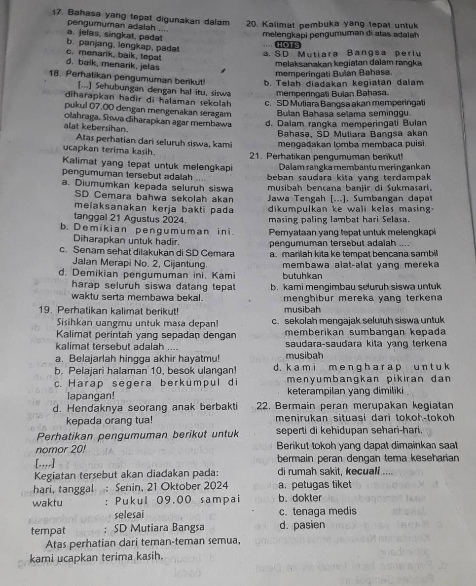 Bahasa yang tepat digunakan dalam 20. Kalimat pembuka yang tepat untuk
pengumuman adalah ....
a. jelas, singkat, padat
melengkapi pengumuman di atas adalah
b. panjang, lengkap, padat
.... HOTS
c. menarik, baik, tepat
a. SD Mutiara Bangsa perlu
d. baik, menarik, jelas
melaksanakan kegiatan dalam rangka
memperingati Bulan Bahasa.
18. Perhatikan pengumuman berikut!
b. Telah diadakan kegiatan dalam
[...] Sehubungan dengan hal itu, siswa memperingati Bulan Bahasa.
diharapkan hadir di halaman sekolah c. SD Mutiara Bangsa akan memperingati
pukul 07.00 dengan mengenakan seragam Bulan Bahasa selama seminggu.
Olahraga. Siswa diharapkan agar membawa d. Dalam rangka memperingati Bulan
alat kebersihan.
Bahasa, SD Mutiara Bangsa akan
Atas perhatian dari seluruh siswa, kami mengadakan lomba membaca puisi.
ucapkan terima kasih.
21. Perhatikan pengumuman berikut!
Kalimat yang tepat untuk melengkapi Dalam rangka membantu meringankan
pengumuman tersebut adalah .... beban saudara kita yang terdampak
a. Diumumkan kepada seluruh siswa musibah bencana banjir di Sukmasari.
SD Cemara bahwa sekolah akan Jawa Tengah [...]. Sumbangan dapat
melaksanakan kerja bakti pada dikumpulkan ke wali kelas masing-
tanggal 21 Agustus 2024. masing paling lambat hari Selasa.
b.Demikian pengumuman ini. Pernyataan yang tepat untuk melengkapi
Diharapkan untuk hadir. pengumuman tersebut adalah ....
c. Senam sehat dilakukan di SD Cemara a. marilah kita ke tempat bencana sambil
Jalan Merapi No. 2, Cijantung. membawa alat-alat yang mereka
d. Demikian pengumuman ini. Kami butuhkan
harap seluruh siswa datang tepat b. kami mengimbau seluruh siswa untuk
waktu serta membawa bekal. menghibur mereka yang terkena
19. Perhatikan kalimat berikut! musibah
Sisihkan uangmu untuk masa depan! c. sekolah mengajak seluruh siswa untuk
Kalimat perintah yang sepadan dengan memberikan sumbangan kepada
kalimat tersebut adalah .... saudara-saudara kita yang terkena
a. Belajarlah hingga akhir hayatmu! musibah
b. Pelajari halaman 10, besok ulangan! d. k a m i m e n g h a r a p u n t u k
c. Harap segera berkumpul di menyumbangkan pikiran dan 
lapangan! keterampilan yang dimiliki
d. Hendaknya seorang anak berbakti 22. Bermain peran merupakan kegiatan
kepada orang tua! menirukan situasi dari tokoh-tokoh
Perhatikan pengumuman berikut untuk seperti di kehidupan sehari-hari.
nomor 20! Berikut tokoh yang dapat dimainkan saat
[....] bermain peran dengan tema keseharian
Kegiatan tersebut akan diadakan pada: di rumah sakit, kecuali
hari, tanggal : Senin, 21 Oktober 2024 a. petugas tiket
waktu : Pukul 09.00 sampai b. dokter
selesai c. tenaga medis
tempat . SD Mutiara Bangsa d. pasien
Atas perhatian dari teman-teman semua,
kami ucapkan terima kasih.