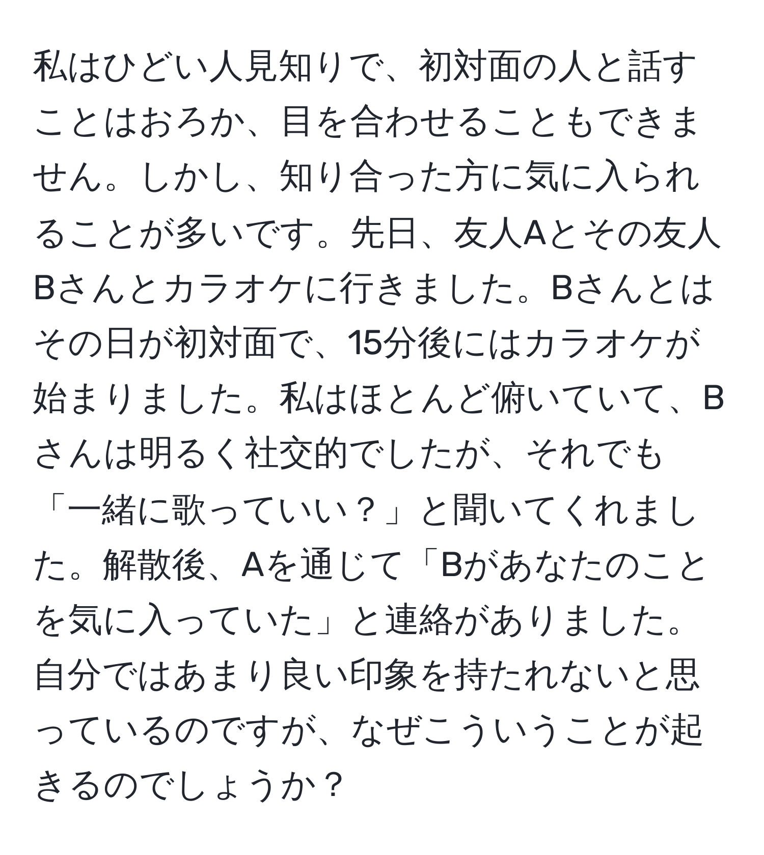 私はひどい人見知りで、初対面の人と話すことはおろか、目を合わせることもできません。しかし、知り合った方に気に入られることが多いです。先日、友人Aとその友人Bさんとカラオケに行きました。Bさんとはその日が初対面で、15分後にはカラオケが始まりました。私はほとんど俯いていて、Bさんは明るく社交的でしたが、それでも「一緒に歌っていい？」と聞いてくれました。解散後、Aを通じて「Bがあなたのことを気に入っていた」と連絡がありました。自分ではあまり良い印象を持たれないと思っているのですが、なぜこういうことが起きるのでしょうか？