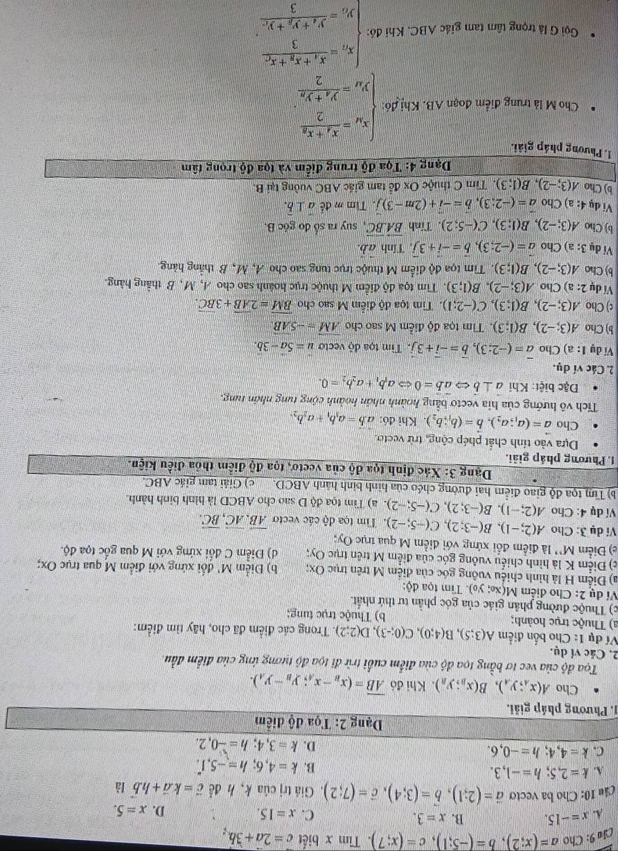 Cầu 9: Cho a=(x;2),b=(-5;1),c=(x;7). Tìm x biết c=2a+3b.
B.
A. x=-15. x=3.
C. x=15. D. x=5.
Cầu 10: Cho ba vecto vector a=(2;1),vector b=(3;4),vector c=(7;2).  Giá trị của k, h đề vector c=k.vector a+h.vector b lǎ
k=2,5;h=-1,3.
B. k=4,6;h=-5,1.
C. k=4,4;h=-0,6.
D. k=3,4;h=-0,2.
Dạng 2: Tọa độ điểm
1. Phương pháp giải.
Cho A(x_A;y_A),B(x_B;y_B). Khi đó overline AB=(x_B-x_A;y_B-y_A).
Tọa độ của vec tơ bằng tọa độ của điểm cuối trừ đi tọa độ tương ứng của điểm đầu.
2. Các ví dụ.
Ví dụ 1: Cho bốn điểm A(3;5),B(4;0),C(0;-3),D(2;2). Trong các điểm đã cho, hãy tìm điểm:
a) Thuộc trục hoành; b) Thuộc trục tung:
c) Thuộc đường phân giác của góc phần tư thứ nhất.
Ví dụ 2: Cho điểm M(x; y₀). Tìm tọa độ:
a) Điểm H là hình chiếu vuông góc của điệm M trên trục Ox; b) Điểm M' đối xứng với điểm M qua trục Ox;
c) Điểm K là hình chiếu vuông góc của điểm M trên trục Oy; d) Diểm C đổi xứng với M qua gốc tọa độ.
e) Điểm M' là điểm đổi xứng với điểm M qua trục Oy;
Ví dụ 3: Cho A(2;-1),B(-3;2),C(-5;-2). Tim tọa độ các vecto overline AB,overline AC,overline BC.
Ví dụ 4: Cho A(2;-1),B(-3;2),C(-5;-2) T a) Tìm tọa độ D sao cho ABCD là hình binh hành.
b) Tìm tọa độ giao điểm hai đường chéo của hình bình hành ABCD. c) Giải tam giác ABC.
Dạng 3: Xác định tọa độ của veeto, tọa độ điểm thỏa điều kiện.
1. Phương pháp giải.
Dựa vào tính chất phép cộng, trừ vecto.
Cho vector a=(a_1;a_2),vector b=(b_1;b_2). Khi đó: a.b=a_3b_1+a_2b_2
Tích vô hướng của hia vectơ bằng hoành nhân hoành cộng tung nhân tung.
Đặc biệt: Khi vector a⊥ vector b ab=0Leftrightarrow a_1b_1+a_2b_2=0.
2. Các ví dụ.
Vi dụ 1: a) Cho vector a=(-2:3),vector b=-vector i+3vector j. Tìm tọa độ vecto u=5a-3b.
b) Cho A(3;-2),B(1;3). Tìm tọa độ điểm M sao cho vector AM=-5vector AB.
c) Cho A(3;-2),B(1;3),C(-2;1) 1. Tim tọa độ điểm M sao cho overline BM=2overline AB+3overline BC.
Ví dụ 2: a) Cho A(3;-2),B(1;3). Tìm tọa độ điểm M thuộc trục hoành sao cho A, M,B thẳng hàng.
b) Cho A(3;-2),B(1;3). Tim t oadi điểm M thuộc trục tung sao cho A, M, B thắng hàng.
Ví dụ 3:a ) Cho vector a=(-2;3),vector b=-vector i+3vector j , Tính vector ab.
b) Cho A(3;-2),B(1;3),C(-5;2). Tính vector BA.vector BC , suy ra số đo góc B.
Ví dụ 4:a) Cho vector a=(-2;3),vector b=-vector i+(2m-3)vector j 、 Tìm m đễ a⊥ b.
b) Cho A(3;-2),B(1;3) 0. Tìm C thuộc Ox để tam giác ABC vuờng tại B.
Dạng 4: Tọa độ trung điểm và tọa độ trọng tâm
1. Phương pháp giải.
Cho M là trung điểm đoạn AB. Khị đó: beginarrayl x_M=frac x_1+x_22 y_M=frac y_A+y_22endarray.
Gọi G lả trọng tâm tam giác ABC. Khi đó: beginarrayl x_n=frac x_1+x_2+x_33, y_1=frac y_1+y_2+y_C3endarray.