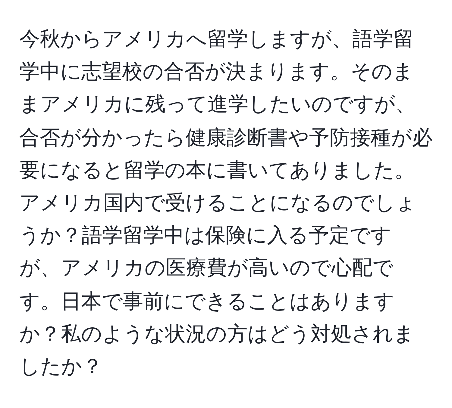 今秋からアメリカへ留学しますが、語学留学中に志望校の合否が決まります。そのままアメリカに残って進学したいのですが、合否が分かったら健康診断書や予防接種が必要になると留学の本に書いてありました。アメリカ国内で受けることになるのでしょうか？語学留学中は保険に入る予定ですが、アメリカの医療費が高いので心配です。日本で事前にできることはありますか？私のような状況の方はどう対処されましたか？