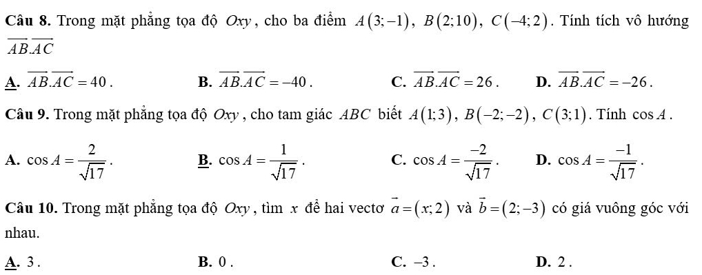 Trong mặt phẳng tọa độ Oxy, cho ba điểm A(3;-1), B(2;10), C(-4;2). Tính tích vô hướng
vector ABvector AC
A. vector AB.vector AC=40. B. vector AB.vector AC=-40. C. vector AB.vector AC=26. D. vector AB.vector AC=-26. 
Câu 9. Trong mặt phẳng tọa độ Oxy , cho tam giác ABC biết A(1;3), B(-2;-2), C(3;1). Tính cos A.
A. cos A= 2/sqrt(17) . cos A= 1/sqrt(17) . cos A= (-2)/sqrt(17) . D. cos A= (-1)/sqrt(17) . 
B.
C.
Câu 10. Trong mặt phẳng tọa độ Oxy , tìm x để hai vectơ vector a=(x;2) và vector b=(2;-3) có giá vuông góc với
nhau.
A. 3. B. 0. C. −3. D. 2.