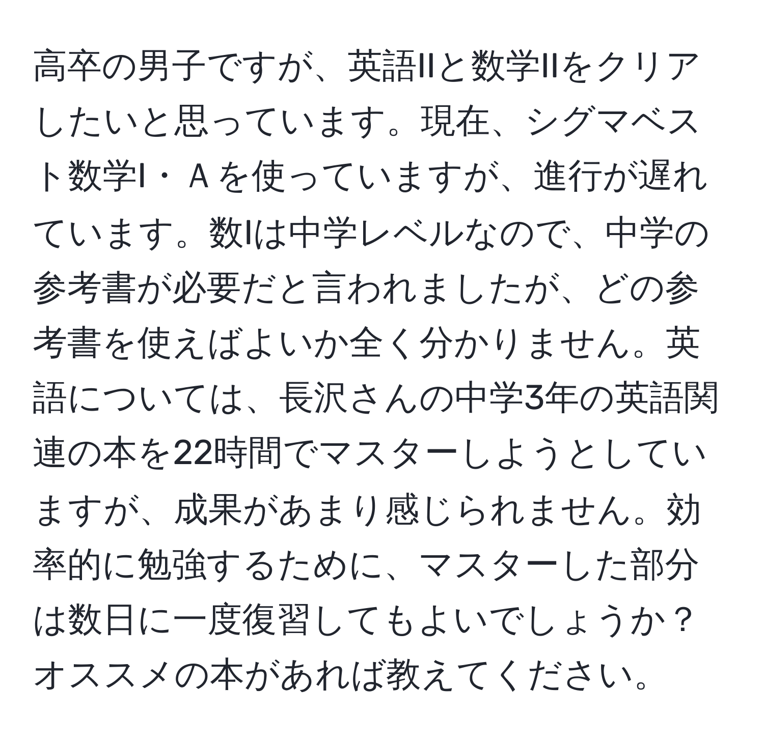 高卒の男子ですが、英語IIと数学IIをクリアしたいと思っています。現在、シグマベスト数学I・Ａを使っていますが、進行が遅れています。数Iは中学レベルなので、中学の参考書が必要だと言われましたが、どの参考書を使えばよいか全く分かりません。英語については、長沢さんの中学3年の英語関連の本を22時間でマスターしようとしていますが、成果があまり感じられません。効率的に勉強するために、マスターした部分は数日に一度復習してもよいでしょうか？オススメの本があれば教えてください。