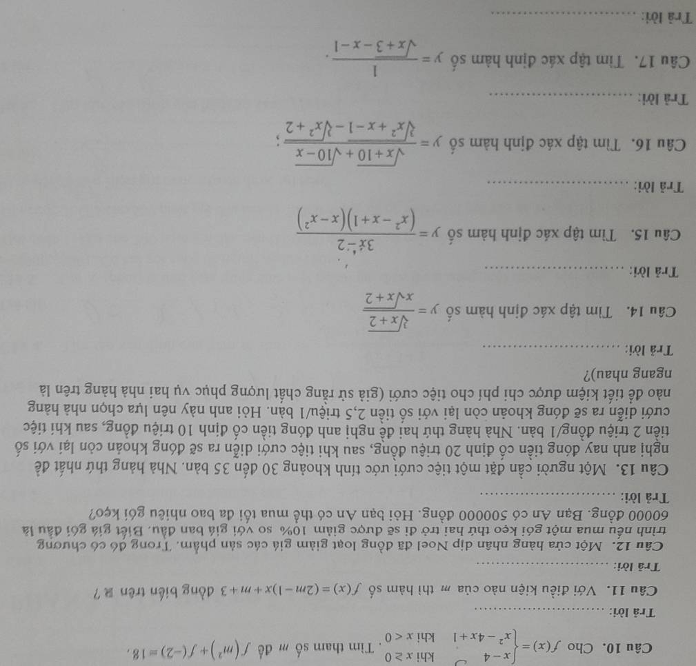 Cho f(x)=beginarrayl x-4 x^2-4x+1endarray. beginarrayr khix≥ 0 khix<0endarray. Tìm tham số m để f(m^2)+f(-2)=18,
Trả lời:_
Câu 11. Với điều kiện nào của m thì hàm số f(x)=(2m-1)x+m+3 dòng biến trên ？
Trả lời:_
Câu 12. Một cửa hàng nhân dịp Noel đã đồng loạt giảm giá các sản phẩm. Trong đó có chương
trình nếu mua một gói kẹo thứ hai trở đi sẽ được giảm 10% so với giá ban đầu. Biết giá gói đầu là
60000 đồng. Bạn An có 500000 đồng. Hỏi bạn An có thể mua tối đa bao nhiêu gói kẹo?
Trả lời:_
Câu 13. Một người cần đặt một tiệc cưới ước tính khoảng 30 đến 35 bản. Nhà hảng thứ nhất đề
nghị anh nay đóng tiền cổ định 20 triệu đồng, sau khi tiệc cưới diễn ra sẽ đóng khoản còn lại với số
tiền 2 triệu đồng/1 bàn. Nhà hàng thứ hai đề nghị anh đóng tiền cố định 10 triệu đồng, sau khí tiệc
cưới diễn ra sẽ đóng khoản còn lại với số tiền 2,5 triệu/1 bàn. Hỏi anh này nên lựa chọn nhà hàng
nào để tiết kiệm được chi phí cho tiệc cưới (giả sử rằng chất lượng phục vụ hai nhà hàng trên là
ngang nhau)?
Trả lời:_
Câu 14. Tìm tập xác định hàm số y= (sqrt[3](x+2))/xsqrt(x+2) 
Trả lời:_
Câu 15. Tìm tập xác định hàm số y= (3x^4-2)/(x^2-x+1)(x-x^2) 
Trả lời:_
Câu 16. Tìm tập xác định hàm số y= (sqrt(x+10)+sqrt(10-x))/sqrt[3](x^2+x-1)-sqrt[3](x^2+2) ;
Trả lời:_
Câu 17. Tìm tập xác định hàm số y= 1/sqrt(x+3)-x-1 .
Trả lời:_