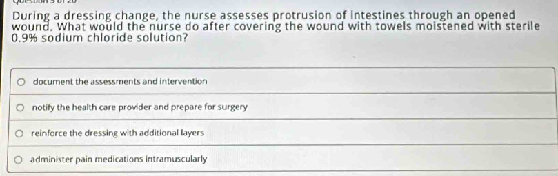 During a dressing change, the nurse assesses protrusion of intestines through an opened
wound. What would the nurse do after covering the wound with towels moistened with sterile
0.9% sodium chloride solution?
document the assessments and intervention
notify the health care provider and prepare for surgery
reinforce the dressing with additional layers
administer pain medications intramuscularly