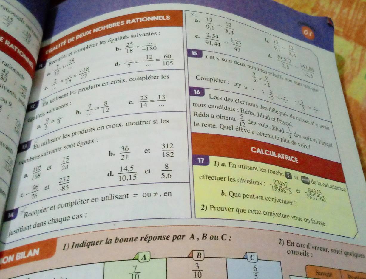 ationnels su
 (-15)/-7 ·  (-10)/-33 
a.
c.  13/9.1 ·s  12/8.4 
GALITÉ DE DEUX NOMBRES RATIONNEL:
:
b.  25/18 = (...)/-180   13/9.1 - 12/8.4 
RATION
Recopier et compléter les égalt
d.  (...)/7 = (-12)/... = 60/105  15  (2,54)/91,44 ... (1,25)/45 
b.
d.
rationnel
 42/30 
 7/12 = 28/... 
x et y sont deux nombres relatifs non nul tel qu
: 48/50  C  2/... = (...)/15 = (-18)/27 
 3/x = y/-2   (29.572)/2.5 - (147.86)/12.5 
16
iv ants i
_
8: 72/54  salites suivantes . En utilisant les produits en croix, compléter les  Compléter :
ou 9
xy=...; x/-2 = (...)/...  ∵  y/3 = (...)/... 
Lors des élections des délégués de classe, il y ava
 a/5 = (...)/4 
b.  7/... = 8/12  c.  25/14 = 13/...  trois candidats : Réda, Jihad et Fayçal
Réda a obtenu  5/12  des voix, Jihad  1/4  des voix et Fayçal
le reste. Quel élève a obtenu le plus de voix''
Ivan
1 En utilisant les produits en croix, montrer si les
b.  36/21  et  312/182 
nombres suivants sont égaux .
CALCULATRICE
17
d. et
  10^5/108  et  15/24  1) a. En utilsant les touche [ et 5x2 de la calculatrice
_O C. - 96/76  et  232/-85   (14,5)/10,15   8/5.6  effectuer les divisions :
14 Recopier et compléter en utilisant = ou ≠ , en
 27457/1898875  et  84325/5831760 
b. Que peut-on conjecturer ?
2) Prouver que cette conjecture vraie ou fausse.
justifiant dans chaque cas :
1) Indiquer la bonne réponse par A , B ou C :
2) En cas d'erreur, voici quelques
ON BILAN
B
conseils :
C
a Savoir
 7/10 
 3/10 
 6/5 
Pratie