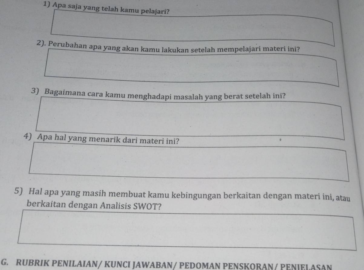 Apa saja yang telah kamu pelajari? 
2). Perubahan apa yang akan kamu lakukan setelah mempelajari materi ini? 
3) Bagaimana cara kamu menghadapi masalah yang berat setelah ini? 
4) Apa hal yang menarik dari materi ini? 
5) Hal apa yang masih membuat kamu kebingungan berkaitan dengan materi ini, atau 
berkaitan dengan Analisis SWOT? 
G. RUBRIK PENILAIAN/ KUNCI JAWABAN/ PEDOMAN PENSKORAN/ PENIELASAN