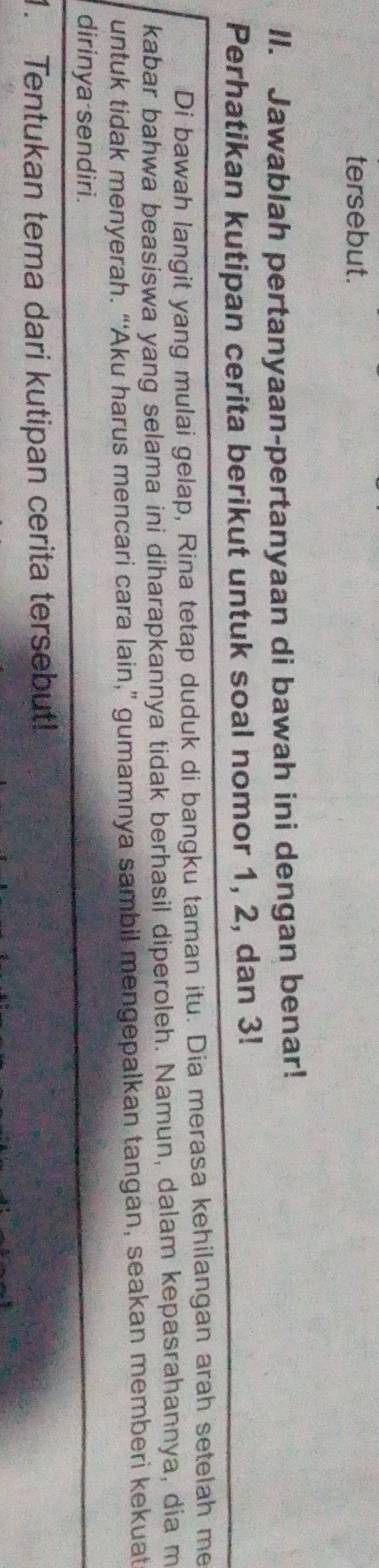 tersebut. 
II. Jawablah pertanyaan-pertanyaan di bawah ini dengan benar! 
Perhatikan kutipan cerita berikut untuk soal nomor 1, 2, dan 3! 
Di bawah langit yang mulai gelap, Rina tetap duduk di bangku taman itu. Dia merasa kehilangan arah setelah me 
kabar bahwa beasiswa yang selama ini diharapkannya tidak berhasil diperoleh. Namun, dalam kepasrahannya, dia m 
untuk tidak menyerah. “‘Aku harus mencari cara lain,” gumamnya sambil mengepalkan tangan, seakan memberi kekuat 
dirinya sendiri. 
1. Tentukan tema dari kutipan cerita tersebut!