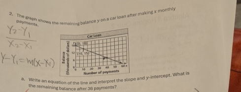 The graph shows the remaining balance y on a car loan after making x monthly 
payments. 
a. Write an equation of the line and interpret the slope and y-intercept. What is 
the remaining balance after 36 payments?