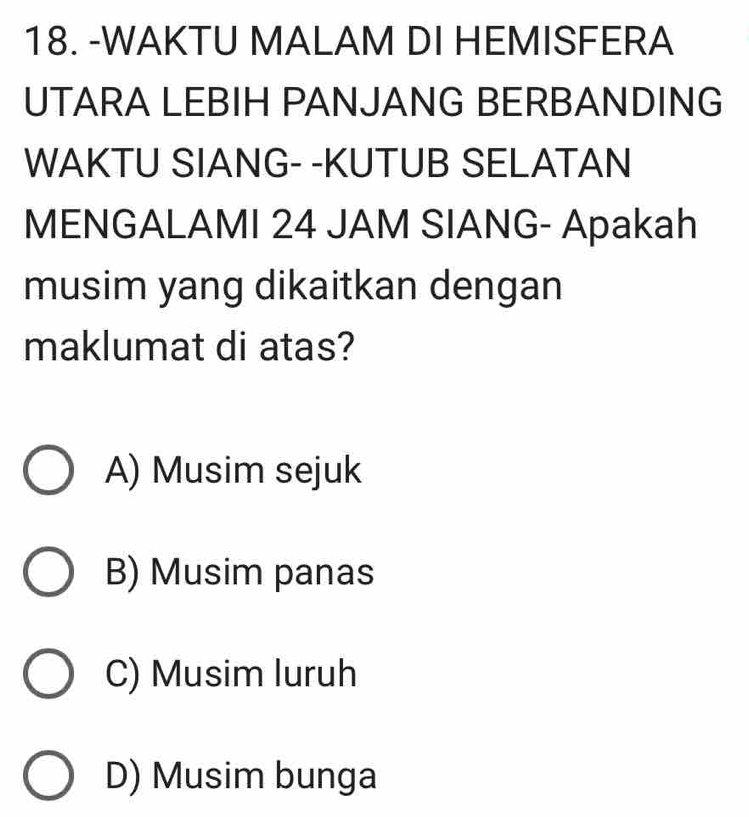 WAKTU MALAM DI HEMISFERA
UTARA LEBIH PANJANG BERBANDING
WAKTU SIANG- -KUTUB SELATAN
MENGALAMI 24 JAM SIANG- Apakah
musim yang dikaitkan dengan
maklumat di atas?
A) Musim sejuk
B) Musim panas
C) Musim luruh
D) Musim bunga