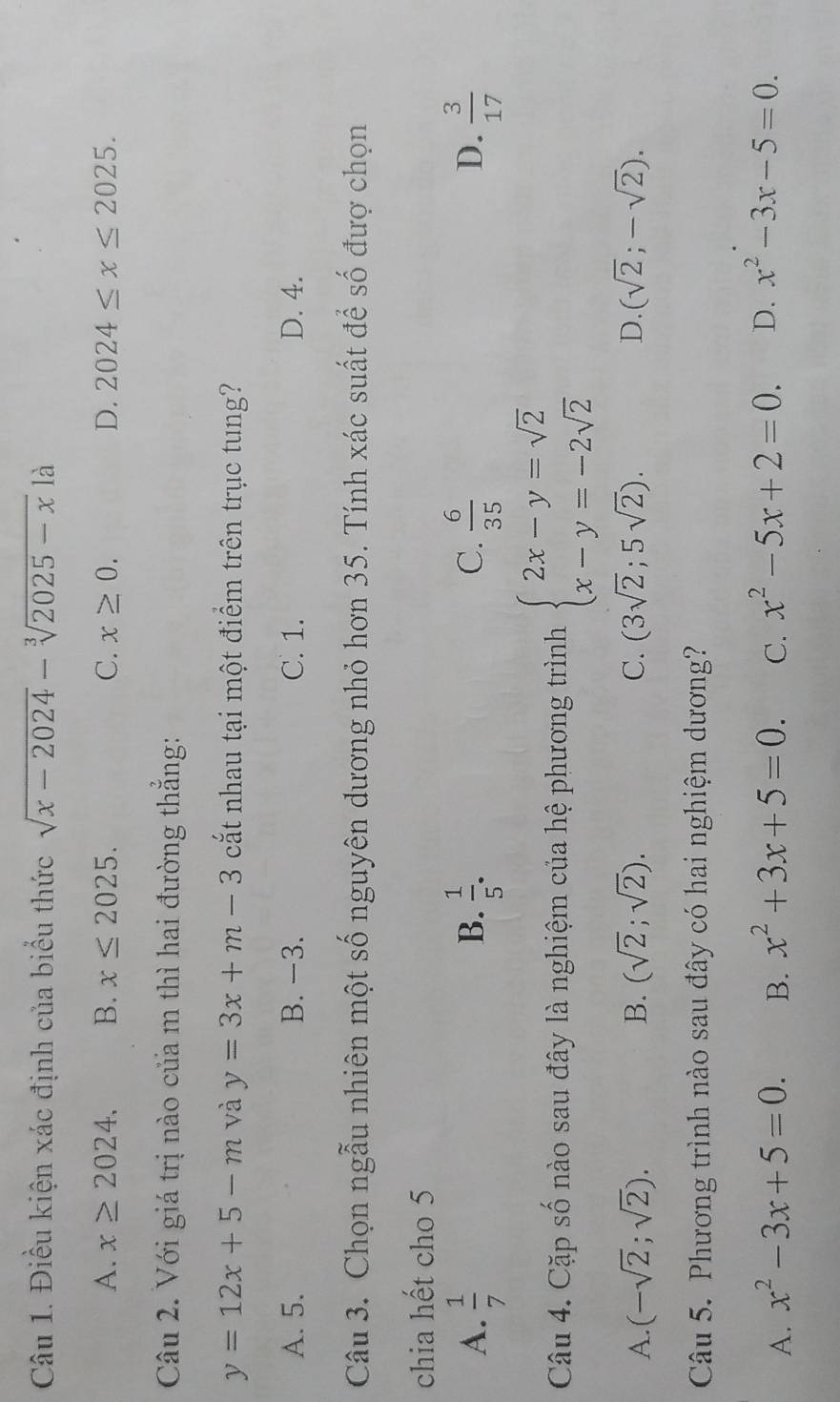 Điều kiện xác định của biểu thức sqrt(x-2024)-sqrt[3](2025-x) là
A. x≥ 2024. B. x≤ 2025. C. x≥ 0. D. 2024≤ x≤ 2025. 
Câu 2. Với giá trị nào của m thì hai đường thẳng:
y=12x+5-m và y=3x+m-3 cắt nhau tại một điểm trên trục tung?
A. 5. B. −3. C. 1. D. 4.
Câu 3. Chọn ngẫu nhiên một số nguyên dương nhỏ hơn 35. Tính xác suất để số đượ chọn
chia hết cho 5
D.
A.  1/7   1/5 .  6/35   3/17 
B.
C.
Câu 4. Cặp số nào sau đây là nghiệm của hệ phương trình beginarrayl 2x-y=sqrt(2) x-y=-2sqrt(2)endarray.
A. (-sqrt(2);sqrt(2)). B. (sqrt(2);sqrt(2)). C. (3sqrt(2);5sqrt(2)). D. (sqrt(2);-sqrt(2)). 
Câu 5. Phương trình nào sau đây có hai nghiệm dương?
A. x^2-3x+5=0. B. x^2+3x+5=0. C. x^2-5x+2=0. D. x^2-3x-5=0.