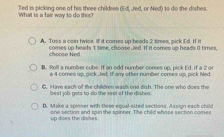 Ted is picking one of his three children (Ed, Jed, or Ned) to do the dishes.
What is a fair way to do this?
A. Toss a coin twice. If it comes up heads 2 times, pick Ed. If it
comes up heads 1 time, choose Jed. If it comes up heads 0 times,
choose Ned.
B. Roll a number cube. If an odd number comes up, pick Ed. If a 2 or
a 4 comes up, pick Jed. If any other number comes up, pick Ned.
C. Have each of the children wash one dish. The one who does the
best job gets to do the rest of the dishes.
D. Make a spinner with three equal-sized sections. Assign each child
one section and spin the spinner. The child whose section comes
up does the dishes.