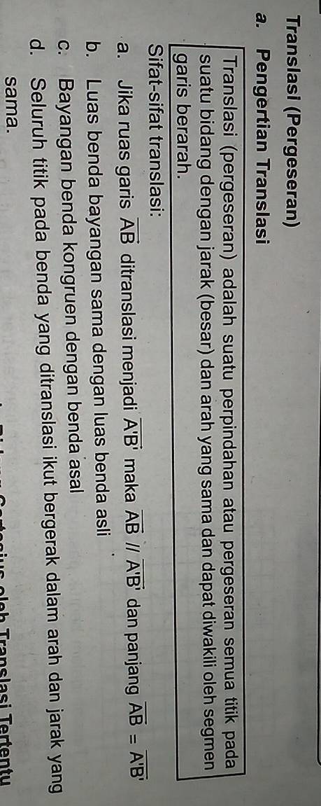 Translasi (Pergeseran)
a. Pengertian Translasi
Translasi (pergeseran) adalah suatu perpindahan atau pergeseran semua titik pada
suatu bidang dengan jarak (besar) dan arah yang sama dan dapat diwakili oleh segmen
garis berarah.
Sifat-sifat translasi:
a. Jika ruas garis vector AB ditranslasi menjadi vector A'B' maka overline AB //overline A'B' dan panjang overline AB=overline A'B'
b. Luas benda bayangan sama dengan luas benda asli
c. Bayangan benda kongruen dengan benda asal
d. Seluruh titik pada benda yang ditranslasi ikut bergerak dalam arah dan jarak yang
sama.
e e h Translasi Tertentu