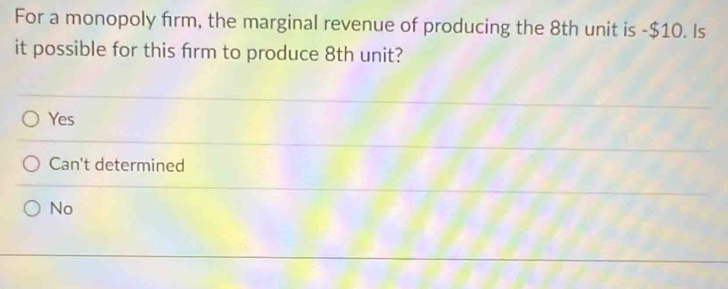 For a monopoly firm, the marginal revenue of producing the 8th unit is -$10. Is
it possible for this firm to produce 8th unit?
Yes
Can't determined
No