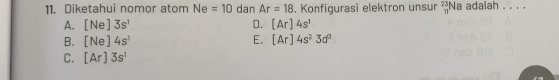 Diketahui nomor atom Ne=10 dan Ar=18. Konfigurasi elektron unsur _(11)^(23)Na adalah . . . .
A. [Ne]3s^1 D. [Ar]4s^1
B. [Ne]4s^1 E. [Ar]4s^23d^3
C. [Ar]3s^1